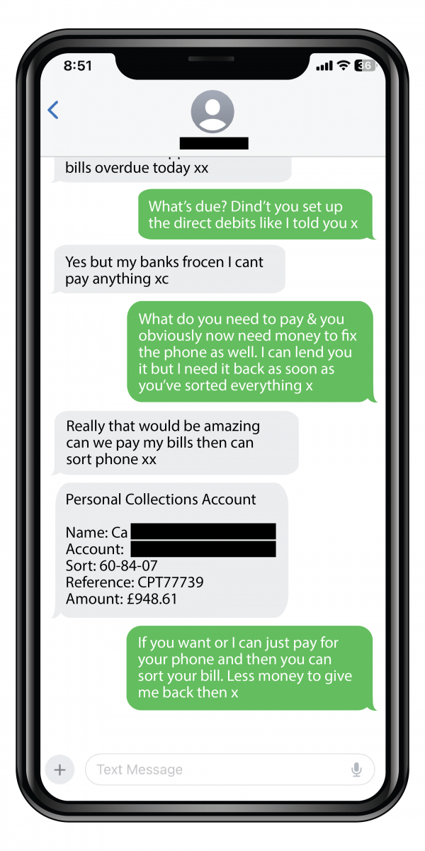 Whatsapp messages of criminals impersonating someone you know by asking for money and saying, “I’ve broken my phone which means I can’t access my accounts and I’ve got bills overdue today”. 